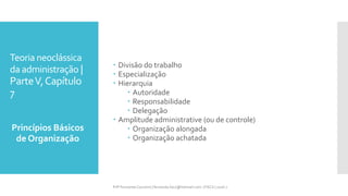 Teoria neoclássica
da administração |
ParteV,Capítulo
7
 Divisão do trabalho
 Especialização
 Hierarquia
 Autoridade
 Responsabilidade
 Delegação
 Amplitude administrative (ou de controle)
 Organização alongada
 Organização achatada
Princípios Básicos
de Organização
Prfª Fernanda Couceiro | fernanda.facx@hotmail.com | FACX | 2016.1
 