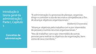 Introdução à
teoria geral da
administração |
Parte I,Capítulo
1
“A administração é o processo de planejar, organizar,
dirigir e controlar o uso de recursos e competências a fim
de alcançar objetivos organizacionais.”
(Idalberto Chiavenato)
“Alcançar objetivos pelo trabalho com e por intermédio
de pessoas e outros recursos organizacionais.”
“Ato de trabalhar com e por intermédio de outras
pessoas para realizar os objetivos da organização, bem
como de seus membros.”
Conceitos de
administração
Prfª Fernanda Couceiro | fernanda.facx@hotmail.com | FACX | 2016.1
 