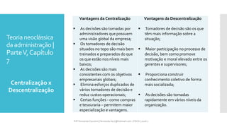 Teoria neoclássica
da administração |
ParteV,Capítulo
7
Centralização x
Descentralização
Vantagens da Centralização
 As decisões são tomadas por
administradores que possuem
uma visão global da empresa;
 Os tomadores de decisão
situados no topo são mais bem
treinados e preparados do que
os que estão nos níveis mais
baixos;
 As decisões são mais
consistentes com os objetivos
empresariais globais;
 Elimina esforços duplicados de
vários tomadores de decisão e
reduz custos operacionais;
 Certas funções - como compras
e tesouraria – permitem maior
especialização e vantagens.
Vantagens da Descentralização
 Tomadores de decisão são os que
têm mais informação sobre a
situação;
 Maior participação no processo de
decisão, bem como promove
motivação e moral elevado entre os
gerentes e supervisores;
 Proporciona construir
conhecimento coletivo de forma
mais socializada;
 As decisões são tomadas
rapidamente em vários níveis da
organização.
Prfª Fernanda Couceiro | fernanda.facx@hotmail.com | FACX | 2016.1
 