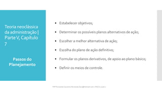 Teoria neoclássica
da administração |
ParteV,Capítulo
7
• Estabelecer objetivos;
• Determinar os possíveis planos alternativos de ação;
• Escolher a melhor alternativa de ação;
• Escolha do plano de ação definitivo;
• Formular os planos derivativos, de apoio ao plano básico;
• Definir os meios de controle.
Passos do
Planejamento
Prfª Fernanda Couceiro | fernanda.facx@hotmail.com | FACX | 2016.1
 