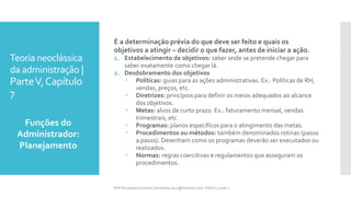 Teoria neoclássica
da administração |
ParteV,Capítulo
7
É a determinação prévia do que deve ser feito e quais os
objetivos a atingir – decidir o que fazer, antes de iniciar a ação.
1. Estabelecimento de objetivos: saber onde se pretende chegar para
saber exatamente como chegar lá.
2. Desdobramento dos objetivos
 Políticas: guias para as ações administrativas. Ex.: Políticas de RH,
vendas, preços, etc.
 Diretrizes: princípios para definir os meios adequados ao alcance
dos objetivos.
 Metas: alvos de curto prazo. Ex.: faturamento mensal, vendas
trimestrais, etc.
 Programas: planos específicos para o atingimento das metas.
 Procedimentos ou métodos: também denominados rotinas (passo
a passo). Desenham como os programas deverão ser executados ou
realizados.
 Normas: regras coercitivas e regulamentos que asseguram os
procedimentos.
Funções do
Administrador:
Planejamento
Prfª Fernanda Couceiro | fernanda.facx@hotmail.com | FACX | 2016.1
 