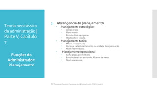 Teoria neoclássica
da administração |
ParteV,Capítulo
7
3. Abrangência do planejamento
 Planejamento estratégico:
 Longo prazo.
 Plano maior.
 Envolve toda a empresa.
 Idealizado na cúpula.
 Planejamento tático
 Médio prazo (anual).
 Abrange cada departamento ou unidade da organização.
 Nível intermediário.
 Planejamento operacional
 Curto prazo. De imediato.
 Envolve tarefa ou atividade. Alcance de metas.
 Nível operacional.
Prfª Fernanda Couceiro | fernanda.facx@hotmail.com | FACX | 2016.1
Funções do
Administrador:
Planejamento
 