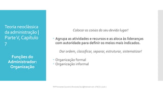 Teoria neoclássica
da administração |
ParteV,Capítulo
7
Colocar as coisas do seu devido lugar!
 Agrupa as atividades e recursos e as aloca às lideranças
com autoridade para definir os meios mais indicados.
Dar ordem, classificar, separar, estruturar, sistematizar!
 Organização formal
 Organização informal
Funções do
Administrador:
Organização
Prfª Fernanda Couceiro | fernanda.facx@hotmail.com | FACX | 2016.1
 