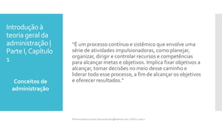Introdução à
teoria geral da
administração |
Parte I,Capítulo
1
“É um processo contínuo e sistêmico que envolve uma
série de atividades impulsionadoras, como planejar,
organizar, dirigir e controlar recursos e competências
para alcançar metas e objetivos. Implica fixar objetivos a
alcançar, tomar decisões no meio desse caminho e
liderar todo esse processo, a fim de alcançar os objetivos
e oferecer resultados.”Conceitos de
administração
Prfª Fernanda Couceiro | fernanda.facx@hotmail.com | FACX | 2016.1
 