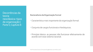 Decorrências da
teoria
neoclássica: tipos
deorganização |
ParteV,Capítulo 8
Racionalismo da Organização Formal
 Característica mais importante da organização formal.
 Conjunto de cargos funcionais e hierárquicos.
 Princípio básico: as pessoas irão funcionar efetivamente de
acordo com esse sistema racional.
Profª Fernanda Couceiro | fernanda.facx@hotmail.com | FACX | 2016.1
 
