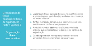 Decorrências da
teoria
neoclássica: tipos
deorganização |
ParteV,Capítulo 8
1. Autoridade linear ou única: baseada no nível hierárquico
e se restringe aos subordinados, sendo que este responde
só ao seu superior.
2. Linhas formais de comunicação: a comunicação é feita
restritamente conforme o organograma.
3. Centralização das decisões: existe uma autoridade
máxima que centraliza todas as decisões e o controle da
organização.
4. Aspecto piramidal: na medida que se sobe a escala
piramidal, diminui o número de cargos e vagas.
Organização
Linear:
características
Profª Fernanda Couceiro | fernanda.facx@hotmail.com | FACX | 2016.1
 
