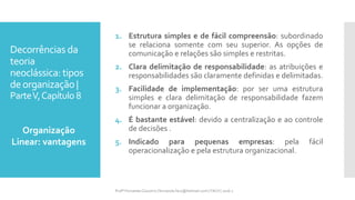 Decorrências da
teoria
neoclássica: tipos
deorganização |
ParteV,Capítulo 8
1. Estrutura simples e de fácil compreensão: subordinado
se relaciona somente com seu superior. As opções de
comunicação e relações são simples e restritas.
2. Clara delimitação de responsabilidade: as atribuições e
responsabilidades são claramente definidas e delimitadas.
3. Facilidade de implementação: por ser uma estrutura
simples e clara delimitação de responsabilidade fazem
funcionar a organização.
4. É bastante estável: devido a centralização e ao controle
de decisões .
5. Indicado para pequenas empresas: pela fácil
operacionalização e pela estrutura organizacional.
Organização
Linear: vantagens
Profª Fernanda Couceiro | fernanda.facx@hotmail.com | FACX | 2016.1
 