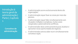 Introdução à
teoria geral da
administração |
Parte I,Capítulo
1
1. A administração ocorre exclusivamente dentro de
organizações.
2. A administração requer fazer as coisas por meio das
pessoas.
3. A administração requer lidar simultaneamente com
situações múltiplas e complexas, muitas vezes
inesperadas e potencialmente conflitivas.
4. O administrador deve continuamente buscar, localizar e
aproveitar novas oportunidades de negócios.
5. O administrador precisa saber reunir simultaneamente
conceitos e ação.
Conceitos de
administração
Prfª Fernanda Couceiro | fernanda.facx@hotmail.com | FACX | 2016.1
 