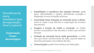 Decorrências da
teoria
neoclássica: tipos
deorganização |
ParteV,Capítulo 8
1. Estabilidade e constância das relações formais: pode
gerar inflexibilidade e rigidez, dificultando inovação e
adaptação a novas situações externas.
2. Autoridade linear baseada no comando único e direto:
torna-se rígido o que dificulta a cooperação da iniciativa
das pessoas.
3. Exagera a função de chefia e comando: os chefes
tornam-se portadores das decisões e ordens que venham
do topo.
4. Unidade de comando torna chefe generalista: o chefe
tem que tomar conhecimento de tudo, assume todos os
assuntos principais e secundários da área.
5. Comunicações: podem ficar lentas e ter distorções.
Organização
Linear:
desvantagens
Profª Fernanda Couceiro | fernanda.facx@hotmail.com | FACX | 2016.1
 