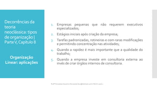 Decorrências da
teoria
neoclássica: tipos
deorganização |
ParteV,Capítulo 8
1. Empresas pequenas que não requerem executivos
especializados;
2. Estágios iniciais após criação da empresa;
3. Tarefas padronizadas, rotineiras e com raras modificações
e permitindo concentração nas atividades;
4. Quando a rapidez é mais importante que a qualidade do
trabalho;
5. Quando a empresa investe em consultoria externa ao
invés de criar órgãos internos de consultoria.
Organização
Linear: aplicações
Profª Fernanda Couceiro | fernanda.facx@hotmail.com | FACX | 2016.1
 