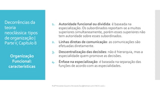 Decorrências da
teoria
neoclássica: tipos
deorganização |
ParteV,Capítulo 8
1. Autoridade funcional ou dividida: é baseada na
especialização. Os subordinados reportam-se a muitos
superiores simultaneamente, porém esses superiores não
tem autoridade sobre esses subordinados.
2. Linhas diretas de comunicação: as comunicações são
efetuadas diretamente.
3. Descentralização das decisões: não é hierarquia, mas a
especialidade quem promove as decisões.
4. Ênfase na especialização: é baseada na separação das
funções de acordo com as especialidades.
Organização
Funcional:
características
Profª Fernanda Couceiro | fernanda.facx@hotmail.com | FACX | 2016.1
 