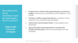 Decorrências da
teoria
neoclássica: tipos
deorganização |
ParteV,Capítulo 8
1. Proporciona o máximo de especialização nos diversos
órgãos: concentra-se unicamente ao seu trabalho e a sua
função.
2. Permite a melhor supervisão técnica: reportam-se aos
experts em seu campo de especialização.
3. Desenvolve comunicação direta: é mais rápida e sem
distorções.
4. Separa funções de planejamento e controle das
funções de execução: permite concentração em cada
atividade.
Organização
Funcional:
vantagens
Profª Fernanda Couceiro | fernanda.facx@hotmail.com | FACX | 2016.1
 