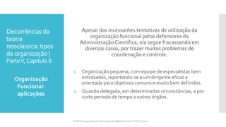 Decorrências da
teoria
neoclássica: tipos
deorganização |
ParteV,Capítulo 8
Apesar das incessantes tentativas de utilização da
organização funcional pelos defensores da
Administração Científica, ela segue fracassando em
diversos casos, por trazer muitos problemas de
coordenação e controle.
1. Organização pequena, com equipe de especialistas bem
entrosados, reportando-se a um dirigente eficaz e
orientada para objetivos comuns e muito bem definidos.
2. Quando delegada, em determinadas circunstâncias, e por
curto período de tempo a outros órgãos.
Organização
Funcional:
aplicações
Profª Fernanda Couceiro | fernanda.facx@hotmail.com | FACX | 2016.1
 