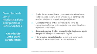 Decorrências da
teoria
neoclássica: tipos
deorganização |
ParteV,Capítulo 8
1. Fusão da estrutura linear com a estrutura funcional:
cada órgão se reporta a um único órgão, porém pode
receber assessoria e serviços especializados.
2. Linhas formais x linhas informais: há linha de
comunicação formal entre superiores e subordinados –
representa hierarquia.
3. Separação entre órgãos operacionais, órgãos de apoio
e suporte: há separação entre os órgãos.
4. Hierarquia x especialização: reúne-se a autoridade
hierárquica e a autoridade de conhecimento.
Organização
Linha-Staff:
características
Profª Fernanda Couceiro | fernanda.facx@hotmail.com | FACX | 2016.1
 