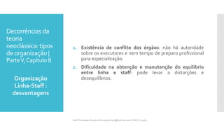 Decorrências da
teoria
neoclássica: tipos
deorganização |
ParteV,Capítulo 8
1. Existência de conflito dos órgãos: não há autoridade
sobre os executores e nem tempo de preparo profissional
para especialização.
2. Dificuldade na obtenção e manutenção do equilíbrio
entre linha e staff: pode levar a distorções e
desequilíbrios.Organização
Linha-Staff :
desvantagens
Profª Fernanda Couceiro | fernanda.facx@hotmail.com | FACX | 2016.1
 