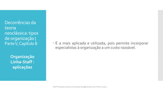 Decorrências da
teoria
neoclássica: tipos
deorganização |
ParteV,Capítulo 8  É a mais aplicada e utilizada, pois permite incorporar
especialistas à organização a um custo razoável.
Organização
Linha-Staff :
aplicações
Profª Fernanda Couceiro | fernanda.facx@hotmail.com | FACX | 2016.1
 