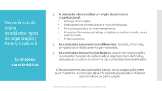 Decorrências da
teoria
neoclássica: tipos
deorganização |
ParteV,Capítulo 8
1. A comissão não constitui um órgão da estrutura
organizacional.
• Abrange vários órgãos.
• Participantes de diversos órgãos e níveis hierárquicos.
• Funciona esporádica ou intermitentemente.
• Provisória. Permanece até atingir o objetivo ou realizar a tarefa. para a
qual foi criada.
• Presta assessoria.
2. As comissões assumem tipos diferentes: formais, informais,
temporárias e relativamente permanentes.
3. As comissões tem princípios básicos: nascer de necessidades,
representar funções de autoridade e objetivos bem definidos,
compensar o custo e o tamanho das comissões bem analisados.
O funcionamento das comissões baseia-se na cooperação entre
seus membros. A comissão deve ter agenda preparada e oferecer
oportunidade de participação.
1. Comissões:
características
Profª Fernanda Couceiro | fernanda.facx@hotmail.com | FACX | 2016.1
 