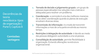 Decorrências da
teoria
neoclássica: tipos
deorganização |
ParteV,Capítulo 8
1. Tomada de decisão e julgamento grupais: um grupo de
pessoas especializadas traz soluções mais criativas e
adequadas para resolver um problema.
2. Coordenação: a comissão é uma das melhores maneiras
de se obter coordenação quando os planos de execução
envolvem diversas áreas.
3. Transmissão de informação: é o modo de transmitir
informações a mais de uma parte envolvida ao mesmo
tempo.
4. Restrições à delegação de autoridade: é devido ao medo
das pessoas delegarem autoridade a uma só pessoa.
5. Consolidação de autoridade: permite flexibilidade à
organização. Evitando alterações na estrutura
organizacional.
Comissões:
vantagens
Profª Fernanda Couceiro | fernanda.facx@hotmail.com | FACX | 2016.1
 