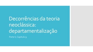 Decorrências da teoria
neoclássica:
departamentalização
ParteV, Capítulo 9
 