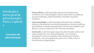Introdução à
teoria geral da
administração |
Parte I,Capítulo
1
 Como ciência: a administração repousa em fundamentos
científicos e em metodologias e teorias sobre fatos e evidências
que são analisados, experimentados e testados na prática
cotidiana.
 Como tecnologia: a administração utiliza técnicas, modelos,
práticas e ferramentas conceituais baseadas em teorias científicas
que facilitam a vida do administrador e tornam seu trabalho mais
eficaz. E como se mede isso? Por meio de resultados.
 Como arte: a administração requer do administrador a leitura de
cada situação em uma visão abrangente, com intuição e
abordagem criativa e inovadora não somente para resolver
problemas, mas, principalmente, para criar, mudar, inovar e
transformar as organizações.
Conceitos de
administração
Prfª Fernanda Couceiro | fernanda.facx@hotmail.com | FACX | 2016.1
 
