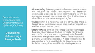Decorrências da
teoria neoclássica:
Departamentalizaçã
o | ParteV,Capítulo 9
 Douwnsizing é o enxugamento das empresas por meio
da redução de níveis hierárquicos ao essencial,
eliminando posições do nível intermediário a fim de
aproximar o nível operacional do nível institucional e
simplificar e compactar as organizações.
 Outsourcing é a terceirização de atividades meio à
terceiros ou fornecedores que podem desempenhá-las
melhor e a um menor custo.
 Reengenharia é uma nova concepção de organização
baseada não mais na estrutura vertical e hierárquica,
mas no foco nos processos organizacionais, fazendo
com que a antiga visão verticalizada fosse substituída
por uma visão horizontalizada. A base fundamental da
reengenharia foi a substituição de departamentos
isolados por equipes multifuncionais de processos.
Downsizing,
Outsourcing e
Reengenharia
Profª Fernanda Couceiro | fernanda.facx@hotmail.com | FACX | 2016.1
 