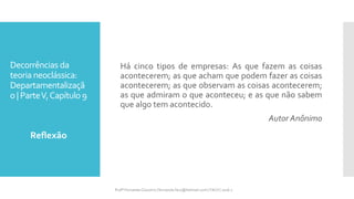 Decorrências da
teoria neoclássica:
Departamentalizaçã
o | ParteV,Capítulo 9
Há cinco tipos de empresas: As que fazem as coisas
acontecerem; as que acham que podem fazer as coisas
acontecerem; as que observam as coisas acontecerem;
as que admiram o que aconteceu; e as que não sabem
que algo tem acontecido.
Autor Anônimo
Reflexão
Profª Fernanda Couceiro | fernanda.facx@hotmail.com | FACX | 2016.1
 
