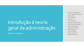 Introdução à teoria
geral da administração
Parte I, Capítulo 1
• Conteúdoeobjetode
estudodaadministração.
• Conceitode
administração.
• Asteorias
administrativas.
• OestadoatualdaTeoria
GeraldaAdministração.
• Aadministraçãona
sociedademoderna.
• Perspectivasda
administração.
• Oquevemporaí.
• Megatendências.
 
