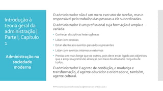 Introdução à
teoria geral da
administração |
Parte I,Capítulo
1
Administração na
sociedade
moderna
Prfª Fernanda Couceiro | fernanda.facx@hotmail.com | FACX | 2016.1
O administrador não é um mero executor de tarefas, mas o
responsável pelo trabalho das pessoas a ele subordinadas.
O administrador é um profissional cuja formação é ampla e
variada:
• Conhecer disciplinas heterogêneas
• Lidar com pessoas
• Estar atento aos eventos passados e presentes
• Lidar com eventos internos e externos
• Precisa ver mais longe que os outros, pois deve estar ligado aos objetivos
que a empresa pretende alcançar por meio da atividade conjunta de
todos.
O administrador é agente de condução, e mudança e
transformação, é agente educador e orientador e, também,
agente cultural.
 