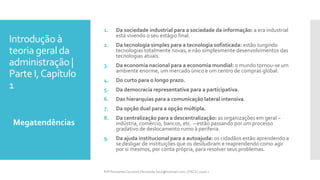 Introdução à
teoria geral da
administração |
Parte I,Capítulo
1
Megatendências
Prfª Fernanda Couceiro | fernanda.facx@hotmail.com | FACX | 2016.1
1. Da sociedade industrial para a sociedade da informação: a era industrial
está vivendo o seu estágio final.
2. Da tecnologia simples para a tecnologia sofisticada: estão surgindo
tecnologias totalmente novas, e não simplesmente desenvolvimentos das
tecnologias atuais.
3. Da economia nacional para a economia mundial: o mundo tornou-se um
ambiente enorme, um mercado único e um centro de compras global.
4. Do curto para o longo prazo.
5. Da democracia representativa para a participativa.
6. Das hierarquias para a comunicação lateral intensiva.
7. Da opção dual para a opção múltipla.
8. Da centralização para a descentralização: as organizações em geral –
indústria, comércio, bancos, etc. – estão passando por um processo
gradativo de deslocamento rumo à periferia.
9. Da ajuda institucional para a autoajuda: os cidadãos estão aprendendo a
se desligar de instituições que os desiludiram e reaprendendo como agir
por si mesmos, por conta própria, para resolver seus problemas.
 