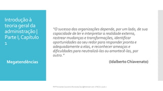 Introdução à
teoria geral da
administração |
Parte I,Capítulo
1
Megatendências
Prfª Fernanda Couceiro | fernanda.facx@hotmail.com | FACX | 2016.1
“O sucesso das organizações depende, por um lado, de sua
capacidade de ler e interpretar a realidade externa,
rastrear mudanças e transformações, identificar
oportunidades ao seu redor para responder pronta e
adequadamente a elas, e reconhecer ameaças e
dificuldades para neutralizá-las ou amortecê-las, por
outro.”
(Idalberto Chiavenato)
 