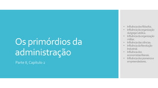 Os primórdios da
administração
Parte II, Capítulo 2
• Influênciadosfilósofos.
• Influênciadaorganização
daIgrejaCatólica.
• Influênciadaorganização
militar.
• Influênciadasciências.
• InfluênciadaRevolução
Industrial.
• Influênciados
economistasliberais.
• Influênciadospioneirose
empreendedores.
 
