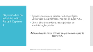 Os primórdios da
administração |
Parte II,Capítulo
2
Prfª Fernanda Couceiro | fernanda.facx@hotmail.com | FACX | 2016.1
 Egípcios: burocracia pública no Antigo Egito.
Construção das pirâmides. Papiros de 1.300 A.C .
 China: obra de Confúcio. Boas práticas de
administração pública.
Administração como ciência despontou no início do
século XX.
 