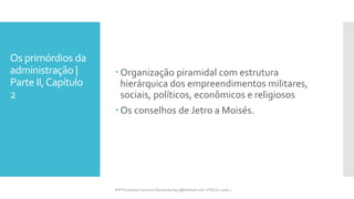Os primórdios da
administração |
Parte II,Capítulo
2
Prfª Fernanda Couceiro | fernanda.facx@hotmail.com | FACX | 2016.1
 Organização piramidal com estrutura
hierárquica dos empreendimentos militares,
sociais, políticos, econômicos e religiosos
 Os conselhos de Jetro a Moisés.
 