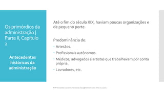 Os primórdios da
administração |
Parte II,Capítulo
2
Antecedentes
históricos da
administração
Prfª Fernanda Couceiro | fernanda.facx@hotmail.com | FACX | 2016.1
Até o fim do século XIX, haviam poucas organizações e
de pequeno porte.
Predominância de:
 Artesãos.
 Profissionais autônomos.
 Médicos, advogados e artistas que trabalhavam por conta
própria.
 Lavradores, etc.
 