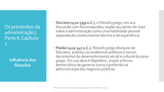 Os primórdios da
administração |
Parte II,Capítulo
2
Influência dos
filósofos
Prfª Fernanda Couceiro | fernanda.facx@hotmail.com | FACX | 2016.1
• Sócrates (470-399 a.C.), o filósofo grego, em sua
discussão com Nicomaquides, expõe seu ponto de vista
sobre a administração como uma habilidade pessoal
separada do conhecimento técnico e da experiência.
• Platão (429-347 a.C.), filósofo grego discípulo de
Sócrates, analisou os problemas políticos e sociais
decorrentes do desenvolvimento social e cultural do povo
grego. Em sua obra A República , expõe a forma
democrática de governo como a preferida na
administração dos negócios públicos.
 
