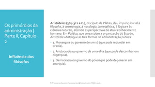 Os primórdios da
administração |
Parte II,Capítulo
2
Influência dos
filósofos
Prfª Fernanda Couceiro | fernanda.facx@hotmail.com | FACX | 2016.1
Aristóteles (384-322 a.C.), discípulo de Platão, deu impulso inicial à
filosofia, à cosmologia, à nosologia, à metafísica, à lógica e às
ciências naturais, abrindo as perspectivas do atual conhecimento
humano. Em Política, que versa sobre a organização do Estado,
Aristóteles distingue as três formas de administração pública:
 1. Monarquia ou governo de um só (que pode redundar em
tirania).
 2. Aristocracia ou governo de uma elite (que pode descambar em
oligarquia).
 3. Democracia ou governo do povo (que pode degenerar em
anarquia).
 