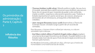 Os primórdios da
administração |
Parte II,Capítulo
2
Influência dos
filósofos
Prfª Fernanda Couceiro | fernanda.facx@hotmail.com | FACX | 2016.1
 Thomas Hobbes (1588-1679), filósofo político inglês, No seu livro
O Leviatã, assinala que o povo renuncia a seus direitos naturais em
favor de um governo que, investido do poder a ele conferido,
impõe a ordem, organiza a vida social e garante a paz.Todavia, o
Estado representa um pacto social que, ao crescer, alcança as
dimensões de um dinossauro, ameaçando a liberdade dos
cidadãos.
 Jean-Jacques Rousseau (1712-1778) desenvolveu aTeoria do
Contrato Social: o Estado surge a partir de um acordo de
vontades.
Para Rousseau, o homem é bom e afável por natureza, e a vida em
sociedade é que o deturpa.
 Karl Marx (1818-1883) e Friedrich Engels (1820-1895) propõem
uma teoria da origem econômica do Estado. O poder político e do
Estado nada mais são do que o fruto da dominação econômica do
homem pelo homem.
No Manifesto Comunista, publicado em 1840, afirmam que a história da
humanidade é uma história da luta de classes.
 