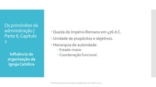 Os primórdios da
administração |
Parte II,Capítulo
2
Influência da
organização da
Igreja Católica
Prfª Fernanda Couceiro | fernanda.facx@hotmail.com | FACX | 2016.1
 Queda do Império Romano em 476 d.C.
 Unidade de propósitos e objetivos.
 Hierarquia de autoridade:
 Estado-maior.
 Coordenação funcional.
 