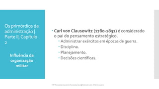 Os primórdios da
administração |
Parte II,Capítulo
2
Influência da
organização
militar
Prfª Fernanda Couceiro | fernanda.facx@hotmail.com | FACX | 2016.1
 Carl von Clausewitz (1780-1831) é considerado
o pai do pensamento estratégico.
 Administrar exércitos em épocas de guerra.
 Disciplina.
 Planejamento.
 Decisões científicas.
 