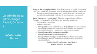 Os primórdios da
administração |
Parte II,Capítulo
2
Influência das
ciências
Prfª Fernanda Couceiro | fernanda.facx@hotmail.com | FACX | 2016.1
 Francis Bacon (1561-1626), filósofo e estadista inglês, fundador
da lógica moderna, baseada no método experimental e indutivo:
 Separar experimentalmente o que é essencial do que é acidental ou
acessório (princípio da prevalência do principal sobre o acessório).
 René Descartes (1596-1650), filósofo, matemático e físico
francês, considerado o fundador da filosofia moderna:
 Coordenadas cartesianas:
 Método cartesiano:
1. Princípio da dúvida sistemática ou da evidência: não aceitar como
verdadeira coisa alguma enquanto não se souber com evidência –
clara e distintamente – aquilo que é realmente verdadeiro.
2. Princípio da análise ou de decomposição.
3. Princípio da síntese ou da composição.
4. Princípio da enumeração ou da verificação: fazer verificações,
recontagens e revisões para assegurar que nada foi omitido ou
deixado de lado.
Teorias Científica, Clássica e Neoclássica.
Análise e divisão do trabalho.
 