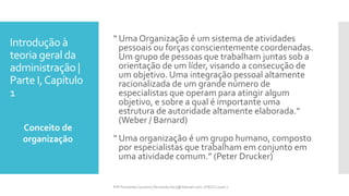 Introdução à
teoria geral da
administração |
Parte I,Capítulo
1
“ Uma Organização é um sistema de atividades
pessoais ou forças conscientemente coordenadas.
Um grupo de pessoas que trabalham juntas sob a
orientação de um líder, visando a consecução de
um objetivo. Uma integração pessoal altamente
racionalizada de um grande número de
especialistas que operam para atingir algum
objetivo, e sobre a qual é importante uma
estrutura de autoridade altamente elaborada.”
(Weber / Barnard)
“ Uma organização é um grupo humano, composto
por especialistas que trabalham em conjunto em
uma atividade comum.” (Peter Drucker)
Conceito de
organização
Prfª Fernanda Couceiro | fernanda.facx@hotmail.com | FACX | 2016.1
 