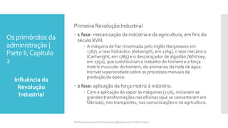 Os primórdios da
administração |
Parte II,Capítulo
2
Influência da
Revolução
Industrial
Prfª Fernanda Couceiro | fernanda.facx@hotmail.com | FACX | 2016.1
Primeira Revolução Industrial
 1 fase: mecanização da indústria e da agricultura, em fins do
século XVIII.
 A máquina de fiar (inventada pelo inglês Hargreaves em
1767), o tear hidráulico (Arkwright, em 1769), o tear mecânico
(Cartwright, em 1785) e o descaroçador de algodão (Whitney,
em 1792), que substituíram o trabalho do homem e a força
motriz muscular do homem, do animal ou da roda de água.
Incrível superioridade sobre os processos manuais de
produção da época.
 2 fase: aplicação da força motriz à indústria.
 Com a aplicação do vapor às máquinas (1776), iniciaram-se
grandes transformações nas oficinas (que se converteram em
fábricas), nos transportes, nas comunicações e na agricultura.
 