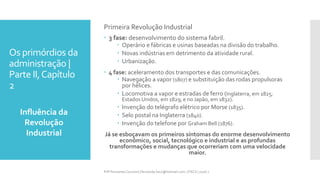 Os primórdios da
administração |
Parte II,Capítulo
2
Influência da
Revolução
Industrial
Prfª Fernanda Couceiro | fernanda.facx@hotmail.com | FACX | 2016.1
Primeira Revolução Industrial
 3 fase: desenvolvimento do sistema fabril.
 Operário e fábricas e usinas baseadas na divisão do trabalho.
 Novas indústrias em detrimento da atividade rural.
 Urbanização.
 4 fase: aceleramento dos transportes e das comunicações.
 Navegação a vapor (1807) e substituição das rodas propulsoras
por hélices.
 Locomotiva a vapor e estradas de ferro (Inglaterra, em 1825;
Estados Unidos, em 1829; e no Japão, em 1832).
 Invenção do telégrafo elétrico por Morse (1835).
 Selo postal na Inglaterra (1840).
 Invenção do telefone por Graham Bell (1876).
Já se esboçavam os primeiros sintomas do enorme desenvolvimento
econômico, social, tecnológico e industrial e as profundas
transformações e mudanças que ocorreriam com uma velocidade
maior.
 