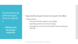Os primórdios da
administração |
Parte II,Capítulo
2
Influência da
Revolução
Industrial
Prfª Fernanda Couceiro | fernanda.facx@hotmail.com | FACX | 2016.1
Segunda Revolução Industrial (a partir de 1860)
 Precursores:
 Processo de fabricação do aço (1856);
 Aperfeiçoamento do dínamo (1873);
 Invenção do motor de combustão interna (1873) por
Daimler.
 