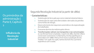 Os primórdios da
administração |
Parte II,Capítulo
2
Influência da
Revolução
Industrial
Prfª Fernanda Couceiro | fernanda.facx@hotmail.com | FACX | 2016.1
Segunda Revolução Industrial (a partir de 1860)
 Características:
1. Substituição do ferro pelo aço como material industrial básico.
2. Substituição do vapor pela eletricidade e derivados do petróleo
como fontes de energia.
3. Desenvolvimento da maquinaria automática e da especialização
do trabalhador.
4. Crescente domínio da indústria pela ciência.
5. Transformações radicais nos transportes e nas comunicações:
as vias férreas foram ampliadas. A partir de 1880, Daimler e Benz
construíram automóveis na Alemanha; Dunlop aperfeiçoou o
pneumático em 1888 e Henry Ford iniciou a produção do seu
modeloT em 1908. Em 1906, Santos Dumont fez a primeira
experiência com o avião.
 