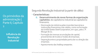 Os primórdios da
administração |
Parte II,Capítulo
2
Influência da
Revolução
Industrial
Prfª Fernanda Couceiro | fernanda.facx@hotmail.com | FACX | 2016.1
Segunda Revolução Industrial (a partir de 1860)
 Características:
6. Desenvolvimento de novas formas de organização
capitalista: do capitalismo industrial ao capitalismo
financeiro.
 Dominação da indústria pelas inversões bancárias e
instituições financeiras e de crédito, como na formação
da United States Steel Corporation, em 1901, pela J. P.
Morgan & Co.
 Formação de imensas acumulações de capital,
provenientes de trustes e fusões de empresas.
 Separação entre a propriedade particular e a direção das
empresas.
 Aparecimento das holding companies.
 