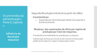 Os primórdios da
administração |
Parte II,Capítulo
2
Influência da
Revolução
Industrial
Prfª Fernanda Couceiro | fernanda.facx@hotmail.com | FACX | 2016.1
Segunda Revolução Industrial (a partir de 1860)
 Características:
7. Expansão da industrialização desde a Europa até o
Extremo Oriente.
Mudança das corporações de ofício por regime de
produção por meio de máquinas.
 Transferência da habilidade do artesão para a máquina.
 Substituição da força do animal ou do músculo humano pela
potência da máquina a vapor (e depois pelo motor.
 