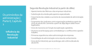 Os primórdios da
administração |
Parte II,Capítulo
2
Influência da
Revolução
Industrial
Prfª Fernanda Couceiro | fernanda.facx@hotmail.com | FACX | 2016.1
Segunda Revolução Industrial (a partir de 1860)
 Aparecimento das fábricas e das empresas industriais.
 Substituição do artesão pelo operário especializado.
 Crescimento das cidades e aumento da necessidade de administração
pública.
 Surgimento dos sindicatos como organização proletária a partir do
início do século XIX. Somente a partir de 1890 alguns deles foram
legalizados.
 Início do marxismo em função da exploração capitalista.
 Doutrina social da Igreja para contrabalançar o conflito entre capital e
trabalho.
 Primeiras experiências sobre administração de empresas.
 Consolidação da administração como área de conhecimento.
 Início da Era Industrial, que se prolongou até a última década do
século XX.
 