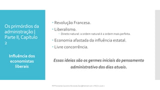 Os primórdios da
administração |
Parte II,Capítulo
2
Influência dos
economistas
liberais
Prfª Fernanda Couceiro | fernanda.facx@hotmail.com | FACX | 2016.1
 Revolução Francesa.
 Liberalismo.
 Direito natural: a ordem natural é a ordem mais perfeita.
 Economia afastada da influência estatal.
 Livre concorrência.
Essas ideias são os germes iniciais do pensamento
administrativo dos dias atuais.
 