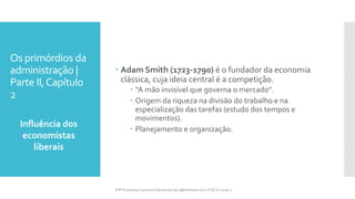 Os primórdios da
administração |
Parte II,Capítulo
2
Influência dos
economistas
liberais
Prfª Fernanda Couceiro | fernanda.facx@hotmail.com | FACX | 2016.1
 Adam Smith (1723-1790) é o fundador da economia
clássica, cuja ideia central é a competição.
 “A mão invisível que governa o mercado”.
 Origem da riqueza na divisão do trabalho e na
especialização das tarefas (estudo dos tempos e
movimentos).
 Planejamento e organização.
 